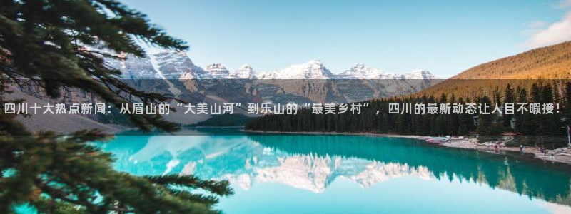 四川十大热点新闻：从眉山的“大美山河”到乐山的“最美乡村”，四川的最新动态让人目不暇接！